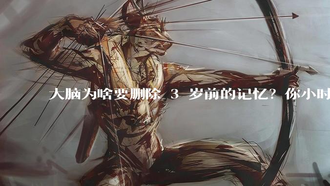 大脑为啥要删除 3 岁前的记忆？你小时候到底看见了啥？