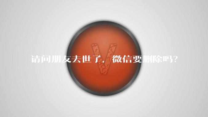 请问朋友去世了，微信要删除吗？